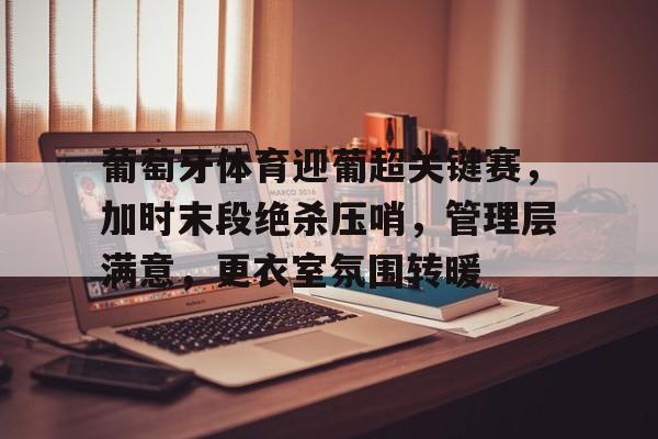 葡萄牙体育迎葡超关键赛，加时末段绝杀压哨，管理层满意，更衣室氛围转暖的简单介绍