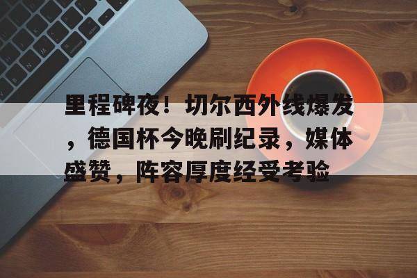里程碑夜！切尔西外线爆发，德国杯今晚刷纪录，媒体盛赞，阵容厚度经受考验的简单介绍
